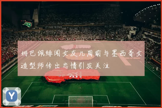 姆巴佩绯闻女友几周前与墨西哥女造型师传出恋情引发关注