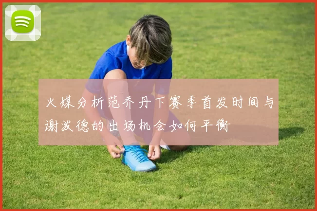 火媒分析范乔丹下赛季首发时间与谢泼德的出场机会如何平衡