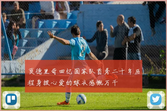 莫德里奇回忆国家队首秀二十年历程身披心爱的球衣感慨万千