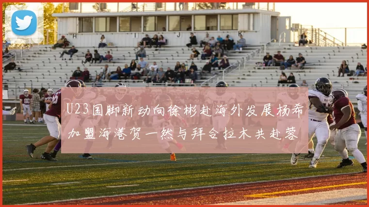 U23国脚新动向徐彬赴海外发展杨希加盟海港贺一然与拜合拉木共赴蓉城